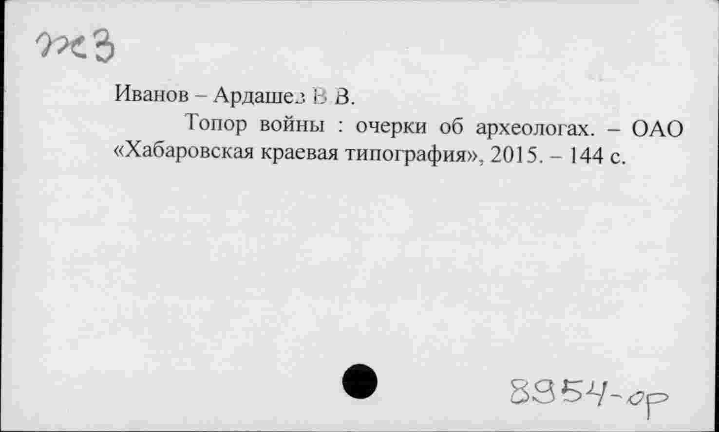 ﻿Иванов - Ардашез В В.
Топор войны : очерки об археологах. - ОАО «Хабаровская краевая типография», 2015. - 144 с.